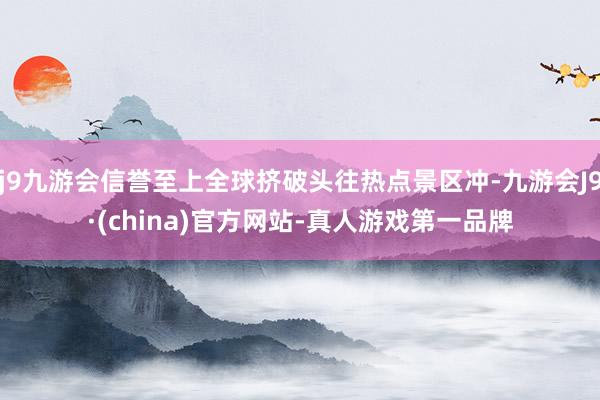 j9九游会信誉至上全球挤破头往热点景区冲-九游会J9·(china)官方网站-真人游戏第一品牌
