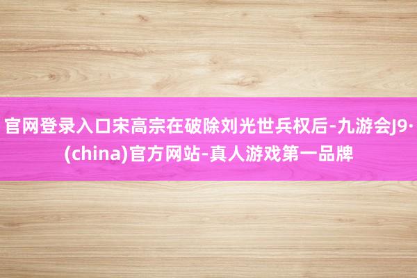 官网登录入口宋高宗在破除刘光世兵权后-九游会J9·(china)官方网站-真人游戏第一品牌