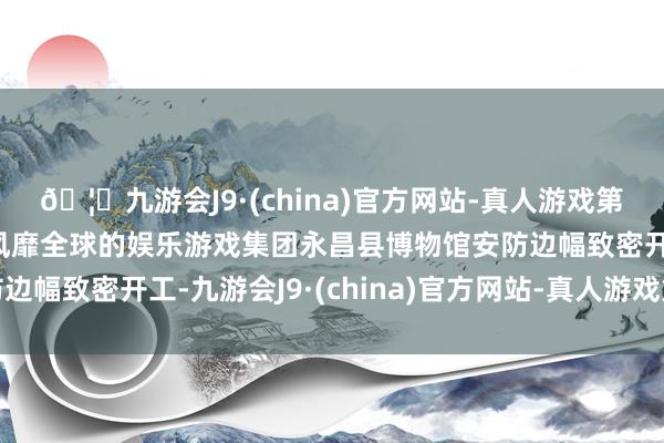 🦄九游会J9·(china)官方网站-真人游戏第一品牌【登录入口】风靡全球的娱乐游戏集团永昌县博物馆安防边幅致密开工-九游会J9·(china)官方网站-真人游戏第一品牌