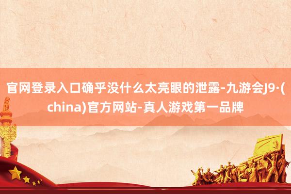 官网登录入口确乎没什么太亮眼的泄露-九游会J9·(china)官方网站-真人游戏第一品牌