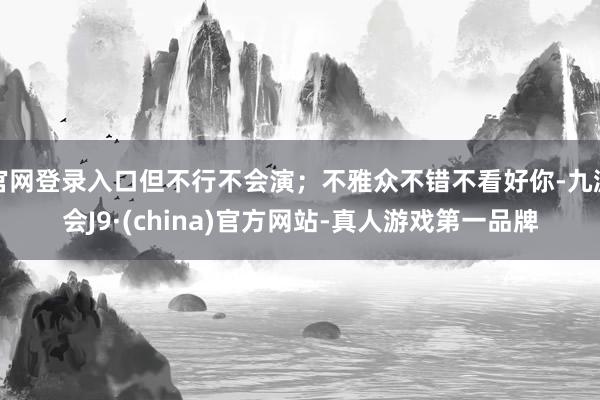 官网登录入口但不行不会演；不雅众不错不看好你-九游会J9·(china)官方网站-真人游戏第一品牌