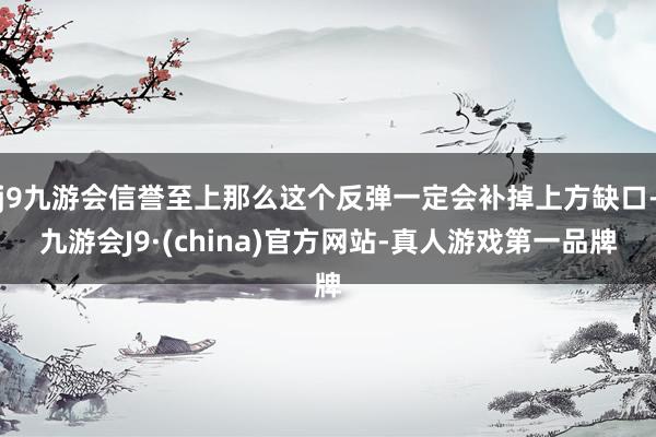 j9九游会信誉至上那么这个反弹一定会补掉上方缺口-九游会J9·(china)官方网站-真人游戏第一品牌