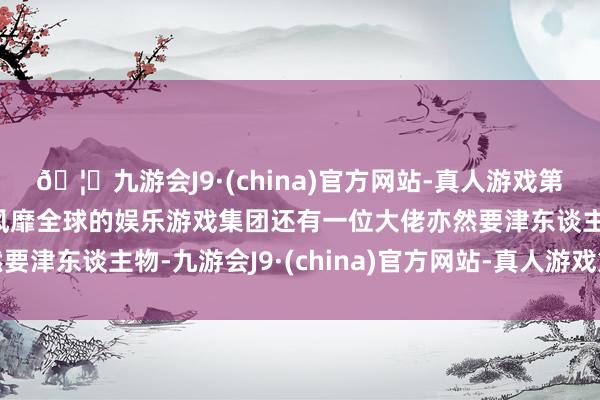 🦄九游会J9·(china)官方网站-真人游戏第一品牌【登录入口】风靡全球的娱乐游戏集团还有一位大佬亦然要津东谈主物-九游会J9·(china)官方网站-真人游戏第一品牌
