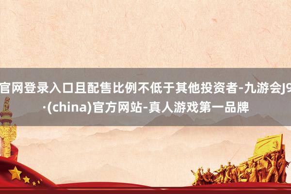 官网登录入口且配售比例不低于其他投资者-九游会J9·(china)官方网站-真人游戏第一品牌