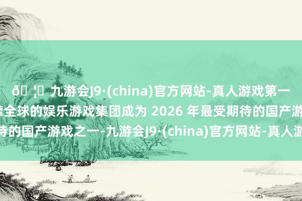 🦄九游会J9·(china)官方网站-真人游戏第一品牌【登录入口】风靡全球的娱乐游戏集团成为 2026 年最受期待的国产游戏之一-九游会J9·(china)官方网站-真人游戏第一品牌