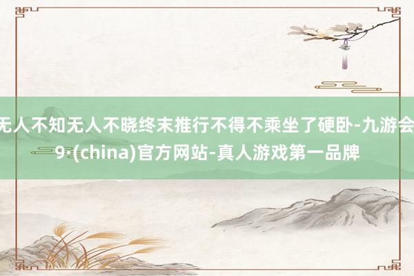 无人不知无人不晓终末推行不得不乘坐了硬卧-九游会J9·(china)官方网站-真人游戏第一品牌