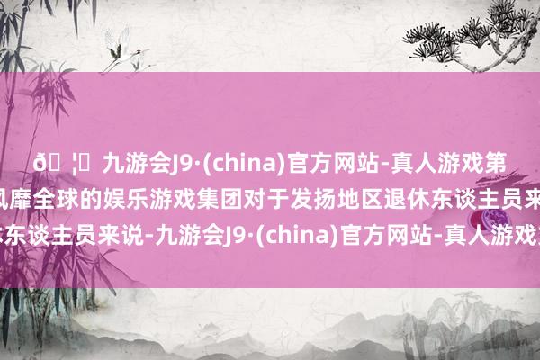 🦄九游会J9·(china)官方网站-真人游戏第一品牌【登录入口】风靡全球的娱乐游戏集团对于发扬地区退休东谈主员来说-九游会J9·(china)官方网站-真人游戏第一品牌