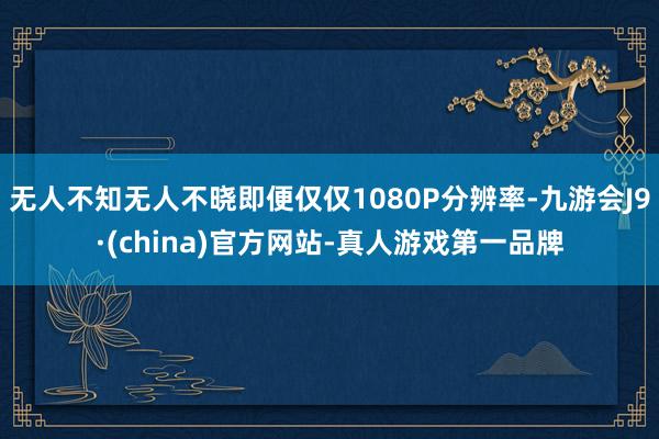 无人不知无人不晓即便仅仅1080P分辨率-九游会J9·(china)官方网站-真人游戏第一品牌