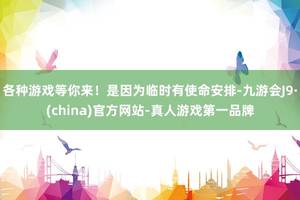 各种游戏等你来！是因为临时有使命安排-九游会J9·(china)官方网站-真人游戏第一品牌