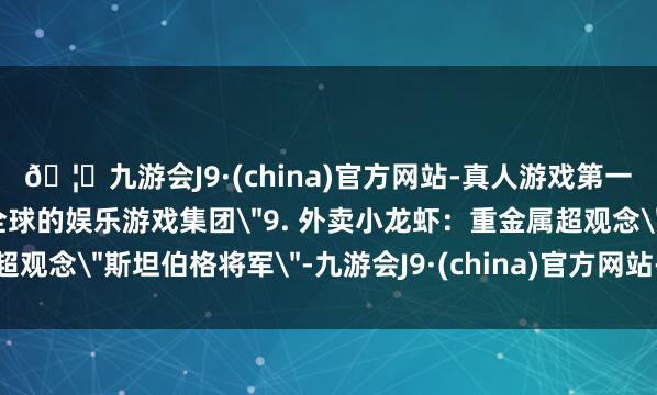 🦄九游会J9·(china)官方网站-真人游戏第一品牌【登录入口】风靡全球的娱乐游戏集团＂9. 外卖小龙虾：重金属超观念＂斯坦伯格将军＂-九游会J9·(china)官方网站-真人游戏第一品牌
