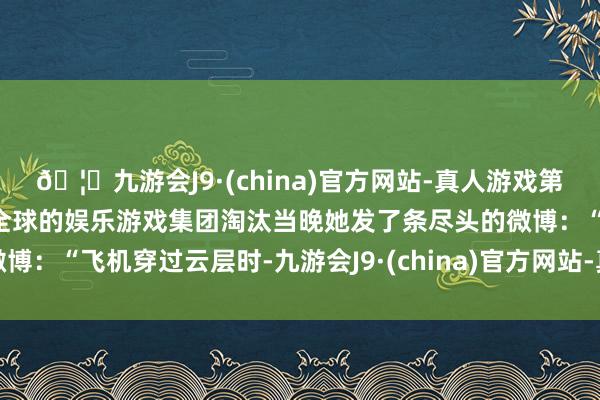 🦄九游会J9·(china)官方网站-真人游戏第一品牌【登录入口】风靡全球的娱乐游戏集团淘汰当晚她发了条尽头的微博：“飞机穿过云层时-九游会J9·(china)官方网站-真人游戏第一品牌