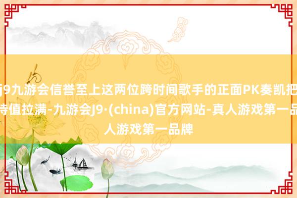 j9九游会信誉至上这两位跨时间歌手的正面PK奏凯把期待值拉满-九游会J9·(china)官方网站-真人游戏第一品牌