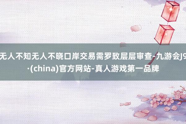 无人不知无人不晓口岸交易需罗致层层审查-九游会J9·(china)官方网站-真人游戏第一品牌