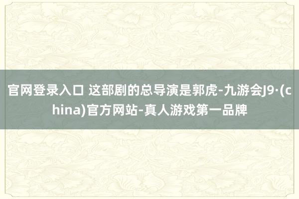 官网登录入口 这部剧的总导演是郭虎-九游会J9·(china)官方网站-真人游戏第一品牌