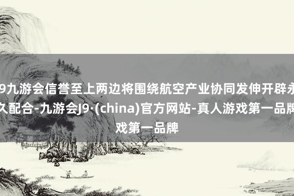 j9九游会信誉至上两边将围绕航空产业协同发伸开辟永久配合-九游会J9·(china)官方网站-真人游戏第一品牌