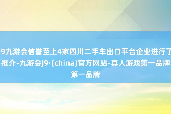j9九游会信誉至上4家四川二手车出口平台企业进行了推介-九游会J9·(china)官方网站-真人游戏第一品牌