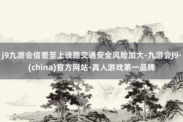 j9九游会信誉至上谈路交通安全风险加大-九游会J9·(china)官方网站-真人游戏第一品牌