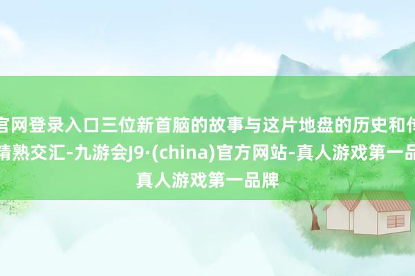 官网登录入口三位新首脑的故事与这片地盘的历史和传奇精熟交汇-九游会J9·(china)官方网站-真人游戏第一品牌