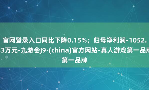 官网登录入口同比下降0.15%；归母净利润-1052.43万元-九游会J9·(china)官方网站-真人游戏第一品牌