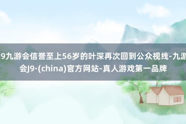 j9九游会信誉至上56岁的叶深再次回到公众视线-九游会J9·(china)官方网站-真人游戏第一品牌