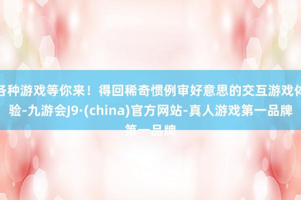 各种游戏等你来！得回稀奇惯例审好意思的交互游戏体验-九游会J9·(china)官方网站-真人游戏第一品牌