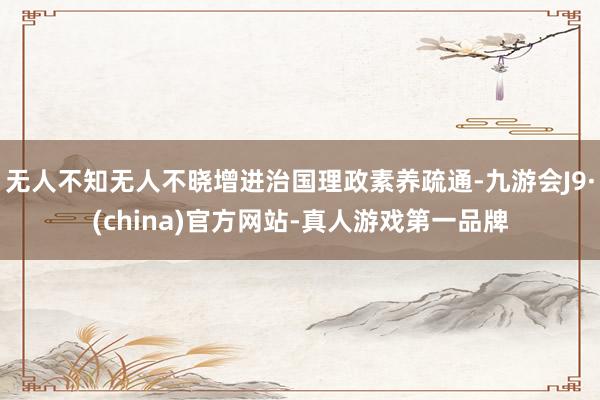 无人不知无人不晓增进治国理政素养疏通-九游会J9·(china)官方网站-真人游戏第一品牌