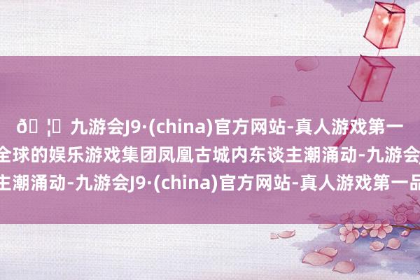 🦄九游会J9·(china)官方网站-真人游戏第一品牌【登录入口】风靡全球的娱乐游戏集团凤凰古城内东谈主潮涌动-九游会J9·(china)官方网站-真人游戏第一品牌