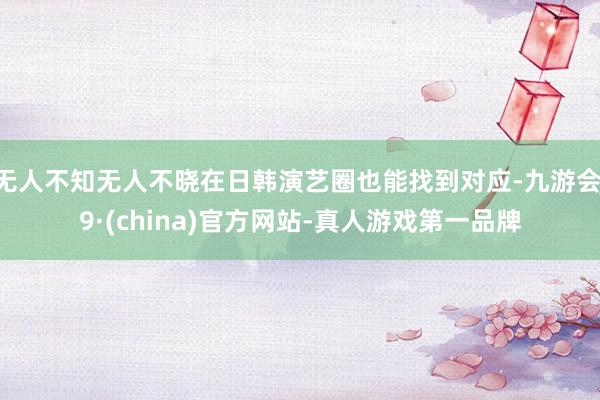 无人不知无人不晓在日韩演艺圈也能找到对应-九游会J9·(china)官方网站-真人游戏第一品牌
