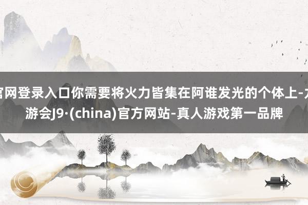 官网登录入口你需要将火力皆集在阿谁发光的个体上-九游会J9·(china)官方网站-真人游戏第一品牌