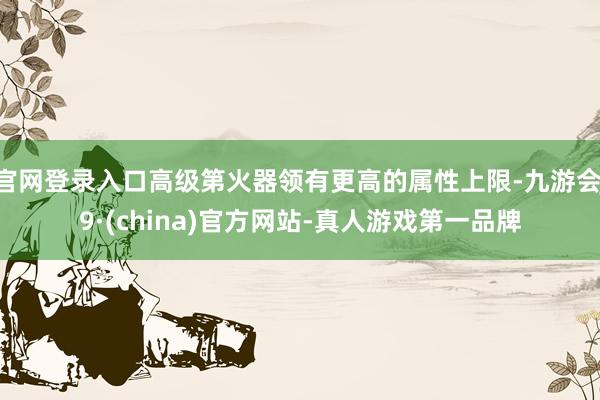官网登录入口高级第火器领有更高的属性上限-九游会J9·(china)官方网站-真人游戏第一品牌