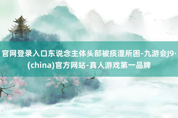 官网登录入口东说念主体头部被痰湿所困-九游会J9·(china)官方网站-真人游戏第一品牌