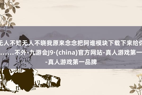 无人不知无人不晓我原来念念把阿谁模块下载下来给你望望……不外-九游会J9·(china)官方网站-真人游戏第一品牌