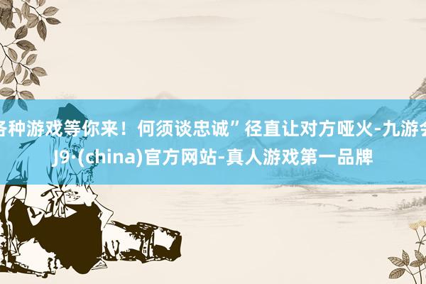 各种游戏等你来！何须谈忠诚”径直让对方哑火-九游会J9·(china)官方网站-真人游戏第一品牌