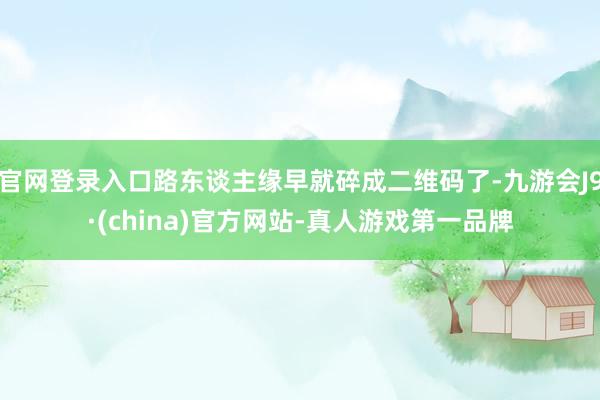 官网登录入口路东谈主缘早就碎成二维码了-九游会J9·(china)官方网站-真人游戏第一品牌