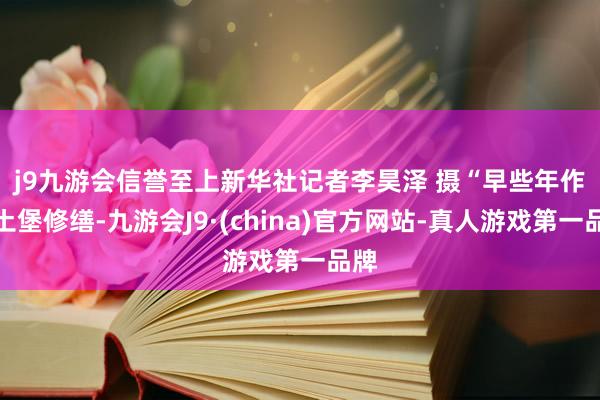 j9九游会信誉至上新华社记者李昊泽 摄　　“早些年作念土堡修缮-九游会J9·(china)官方网站-真人游戏第一品牌