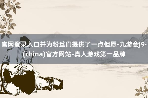 官网登录入口并为粉丝们提供了一点但愿-九游会J9·(china)官方网站-真人游戏第一品牌