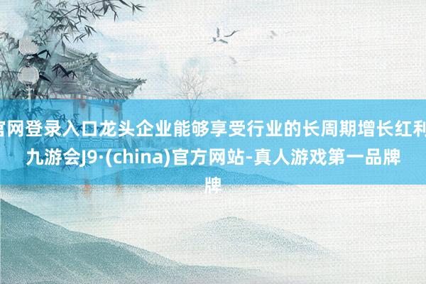 官网登录入口龙头企业能够享受行业的长周期增长红利-九游会J9·(china)官方网站-真人游戏第一品牌