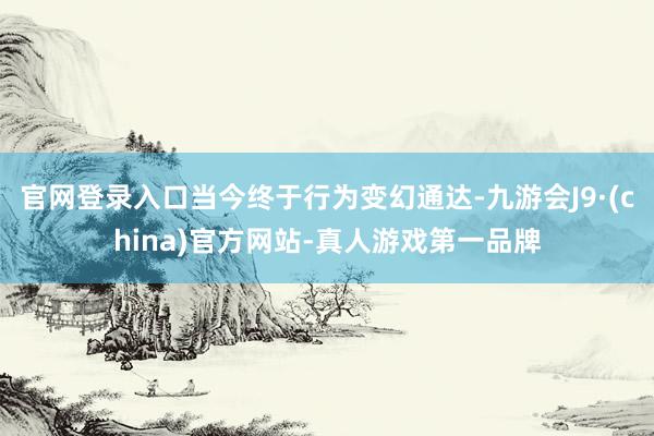 官网登录入口当今终于行为变幻通达-九游会J9·(china)官方网站-真人游戏第一品牌