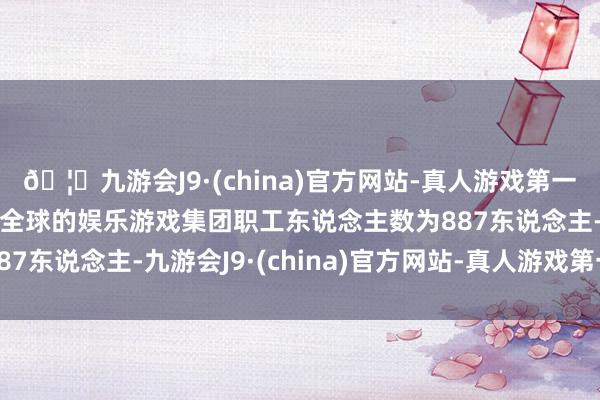 🦄九游会J9·(china)官方网站-真人游戏第一品牌【登录入口】风靡全球的娱乐游戏集团职工东说念主数为887东说念主-九游会J9·(china)官方网站-真人游戏第一品牌