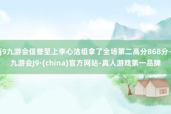 j9九游会信誉至上李心洁组拿了全场第二高分868分-九游会J9·(china)官方网站-真人游戏第一品牌