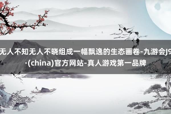 无人不知无人不晓组成一幅飘逸的生态画卷-九游会J9·(china)官方网站-真人游戏第一品牌