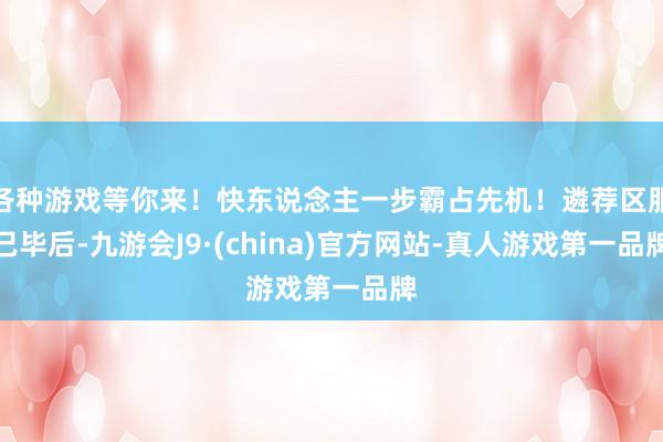 各种游戏等你来！快东说念主一步霸占先机！遴荐区服已毕后-九游会J9·(china)官方网站-真人游戏第一品牌