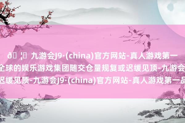 🦄九游会J9·(china)官方网站-真人游戏第一品牌【登录入口】风靡全球的娱乐游戏集团随交仓量规复或迟缓见顶-九游会J9·(china)官方网站-真人游戏第一品牌