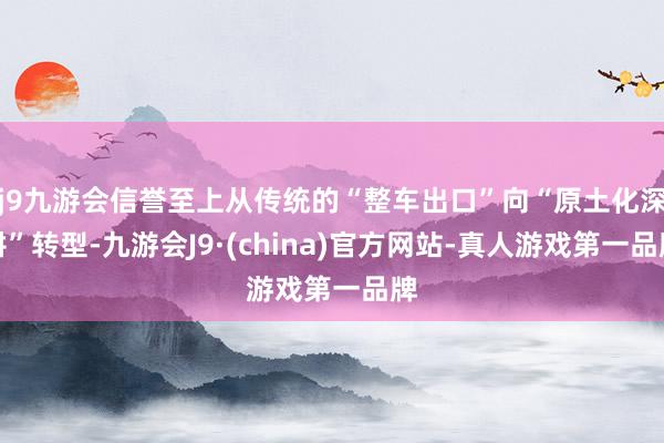 j9九游会信誉至上从传统的“整车出口”向“原土化深耕”转型-九游会J9·(china)官方网站-真人游戏第一品牌
