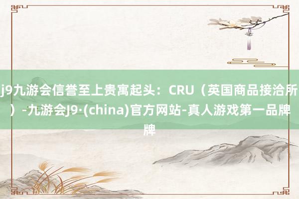 j9九游会信誉至上　　贵寓起头：CRU（英国商品接洽所）-九游会J9·(china)官方网站-真人游戏第一品牌