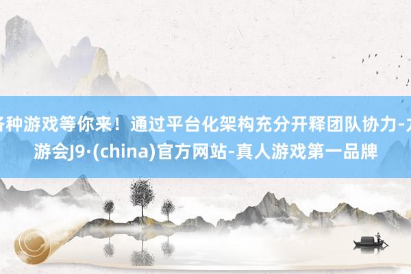 各种游戏等你来！通过平台化架构充分开释团队协力-九游会J9·(china)官方网站-真人游戏第一品牌