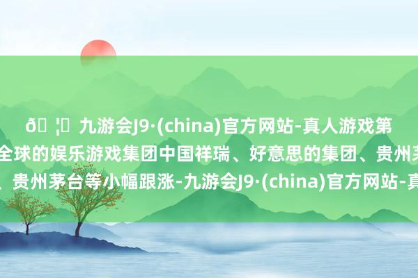 🦄九游会J9·(china)官方网站-真人游戏第一品牌【登录入口】风靡全球的娱乐游戏集团中国祥瑞、好意思的集团、贵州茅台等小幅跟涨-九游会J9·(china)官方网站-真人游戏第一品牌