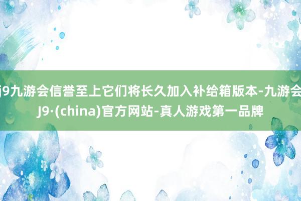 j9九游会信誉至上它们将长久加入补给箱版本-九游会J9·(china)官方网站-真人游戏第一品牌