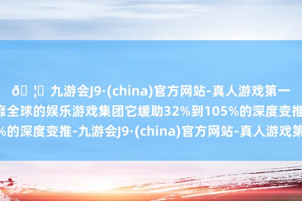 🦄九游会J9·(china)官方网站-真人游戏第一品牌【登录入口】风靡全球的娱乐游戏集团它缓助32%到105%的深度变推-九游会J9·(china)官方网站-真人游戏第一品牌