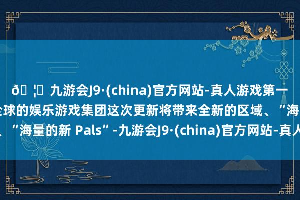 🦄九游会J9·(china)官方网站-真人游戏第一品牌【登录入口】风靡全球的娱乐游戏集团这次更新将带来全新的区域、“海量的新 Pals”-九游会J9·(china)官方网站-真人游戏第一品牌